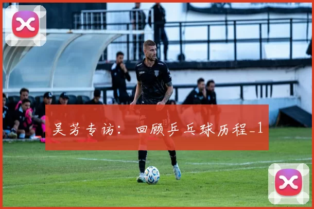 吴芳专访：回顾乒乓球历程_1