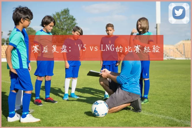赛后复盘：V5 vs LNG的比赛经验