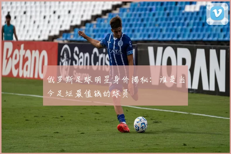 俄罗斯足球明星身价揭秘：谁是当今足坛最值钱的球员