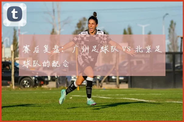 赛后复盘：广州足球队 vs 北京足球队的配合