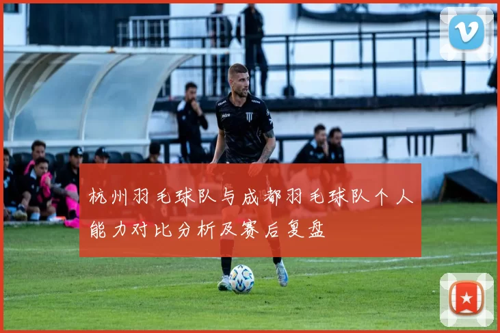 杭州羽毛球队与成都羽毛球队个人能力对比分析及赛后复盘