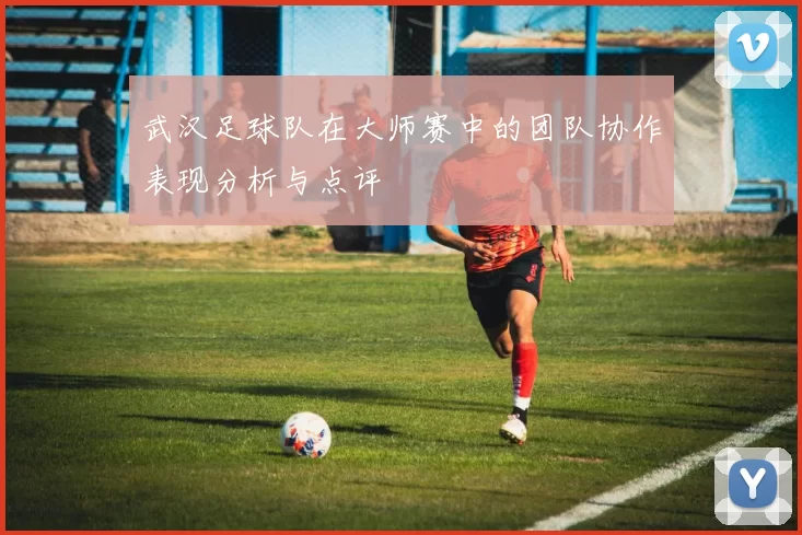 武汉足球队在大师赛中的团队协作表现分析与点评