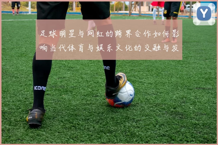 足球明星与网红的跨界合作如何影响当代体育与娱乐文化的交融与发展